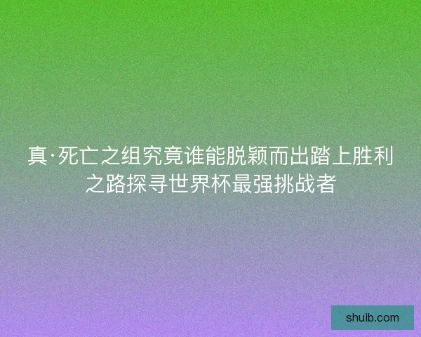 真·死亡之组究竟谁能脱颖而出踏上胜利之路探寻世界杯最强挑战者