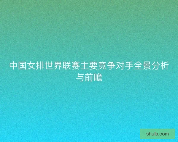 中国女排世界联赛主要竞争对手全景分析与前瞻