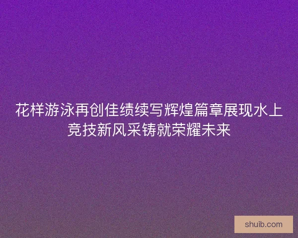 花样游泳再创佳绩续写辉煌篇章展现水上竞技新风采铸就荣耀未来
